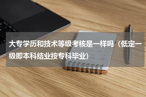 大专学历和技术等级考核是一样吗（低定一级即本科结业按专科毕业）