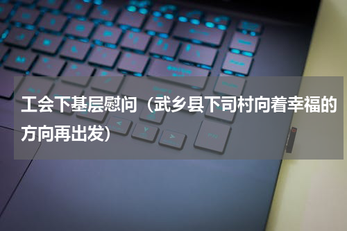 工会下基层慰问（武乡县下司村向着幸福的方向再出发）