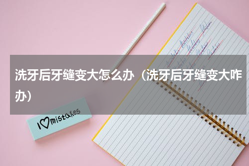 洗牙后牙缝变大怎么办（洗牙后牙缝变大咋办）