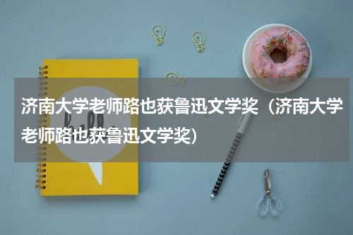 济南大学老师路也获鲁迅文学奖（济南大学老师路也获鲁迅文学奖）