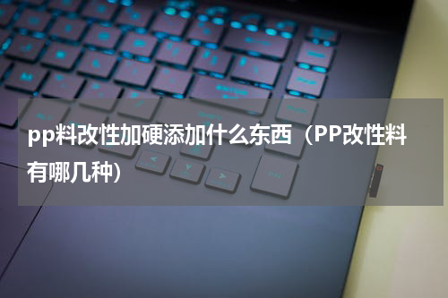 pp料改性加硬添加什么东西（PP改性料有哪几种）