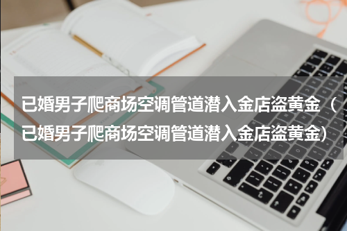 已婚男子爬商场空调管道潜入金店盗黄金（已婚男子爬商场空调管道潜入金店盗黄金）