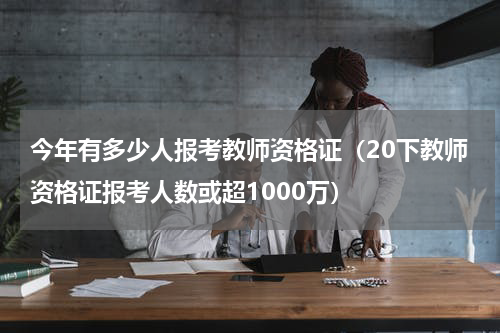 今年有多少人报考教师资格证（20下教师资格证报考人数或超1000万）