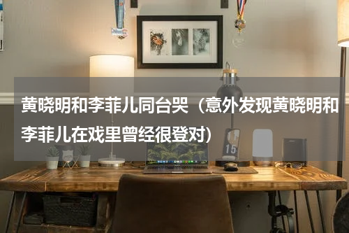 黄晓明和李菲儿同台哭（意外发现黄晓明和李菲儿在戏里曾经很登对）