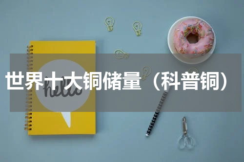 世界十大铜储量（科普铜）
