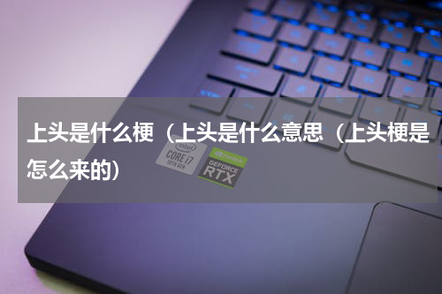上头是什么梗（上头是什么意思（上头梗是怎么来的）