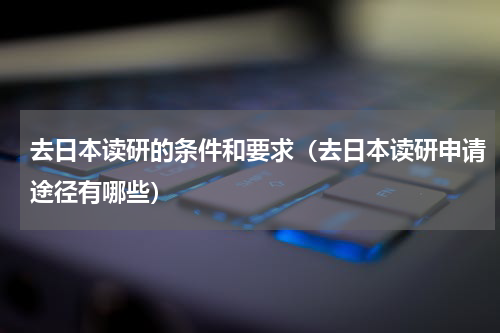 去日本读研的条件和要求（去日本读研申请途径有哪些）