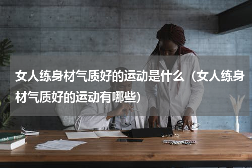 女人练身材气质好的运动是什么（女人练身材气质好的运动有哪些）