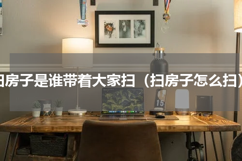 扫房子是谁带着大家扫（扫房子怎么扫）