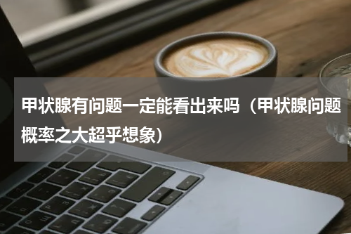 甲状腺有问题一定能看出来吗（甲状腺问题概率之大超乎想象）