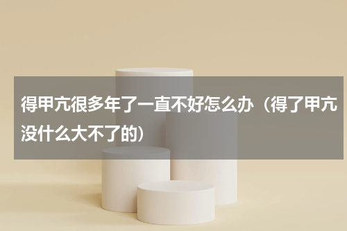 得甲亢很多年了一直不好怎么办（得了甲亢没什么大不了的）