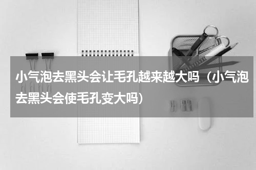 小气泡去黑头会让毛孔越来越大吗（小气泡去黑头会使毛孔变大吗）