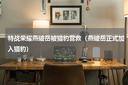 特战荣耀燕破岳被猎豹营救（燕破岳正式加入猎豹）