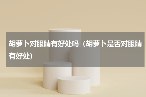 胡萝卜对眼睛有好处吗（胡萝卜是否对眼睛有好处）