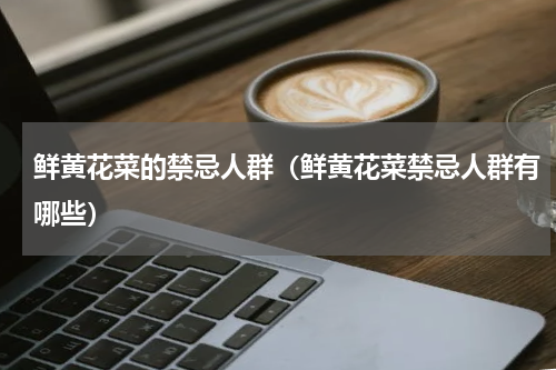 鲜黄花菜的禁忌人群（鲜黄花菜禁忌人群有哪些）