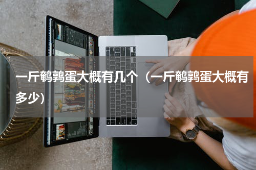 一斤鹌鹑蛋大概有几个（一斤鹌鹑蛋大概有多少）