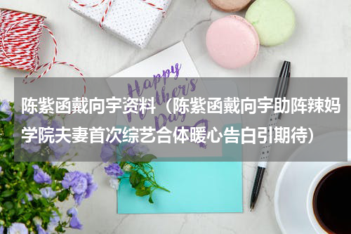 陈紫函戴向宇资料（陈紫函戴向宇助阵辣妈学院夫妻首次综艺合体暖心告白引期待）