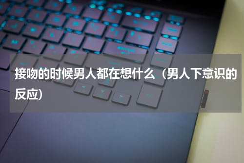 接吻的时候男人都在想什么（男人下意识的反应）
