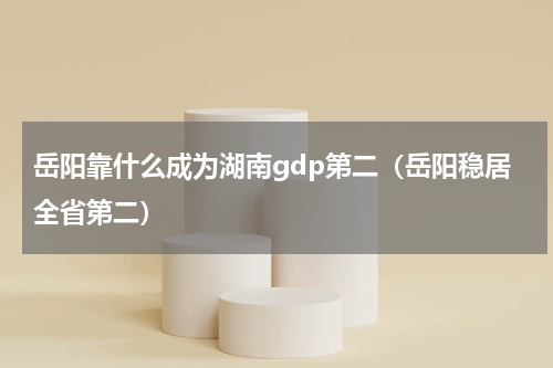 岳阳靠什么成为湖南gdp第二（岳阳稳居全省第二）