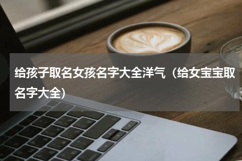 给孩子取名女孩名字大全洋气（给女宝宝取名字大全）