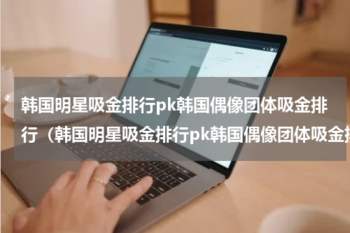 韩国明星吸金排行pk韩国偶像团体吸金排行（韩国明星吸金排行pk韩国偶像团体吸金排行）