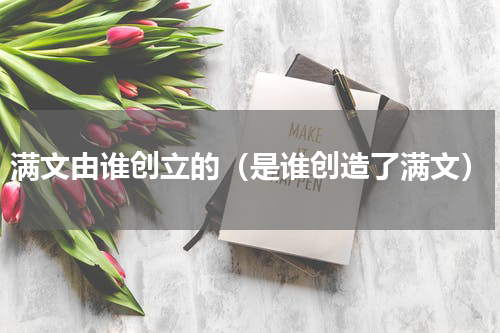满文由谁创立的（是谁创造了满文）