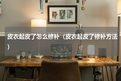 皮衣起皮了怎么修补（皮衣起皮了修补方法）