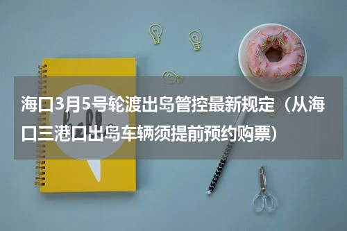 海口3月5号轮渡出岛管控最新规定（从海口三港口出岛车辆须提前预约购票）