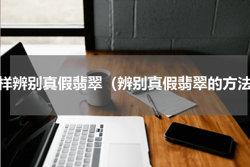 怎样辨别真假翡翠（辨别真假翡翠的方法）