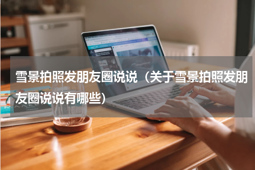 雪景拍照发朋友圈说说（关于雪景拍照发朋友圈说说有哪些）