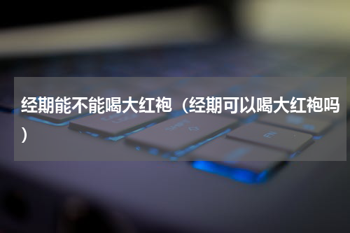经期能不能喝大红袍（经期可以喝大红袍吗）