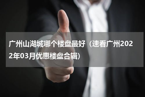 广州山湖城哪个楼盘最好（速看广州2022年03月优惠楼盘合辑）