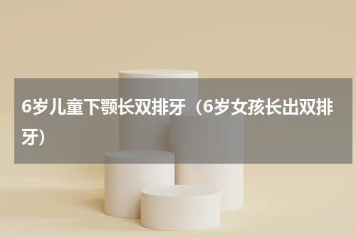 6岁儿童下颚长双排牙（6岁女孩长出双排牙）
