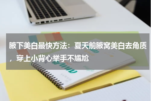 腋下美白最快方法：夏天前腋窝美白去角质，穿上小背心举手不尴尬