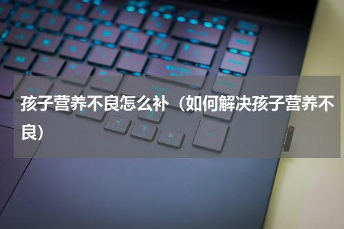 孩子营养不良怎么补（如何解决孩子营养不良）
