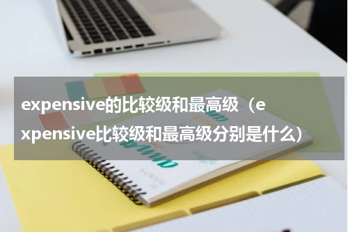 expensive的比较级和最高级（expensive比较级和最高级分别是什么）