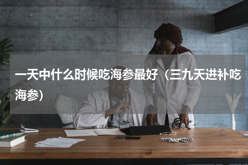 一天中什么时候吃海参最好（三九天进补吃海参）