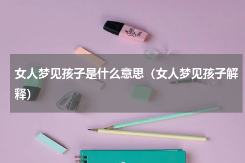 女人梦见孩子是什么意思（女人梦见孩子解释）
