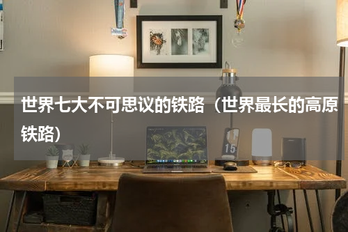 世界七大不可思议的铁路（世界最长的高原铁路）