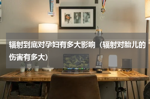 辐射到底对孕妇有多大影响（辐射对胎儿的伤害有多大）