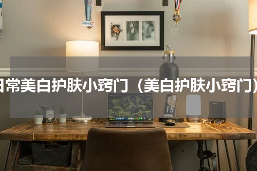 日常美白护肤小窍门（美白护肤小窍门）