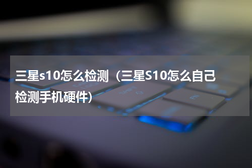 三星s10怎么检测（三星S10怎么自己检测手机硬件）