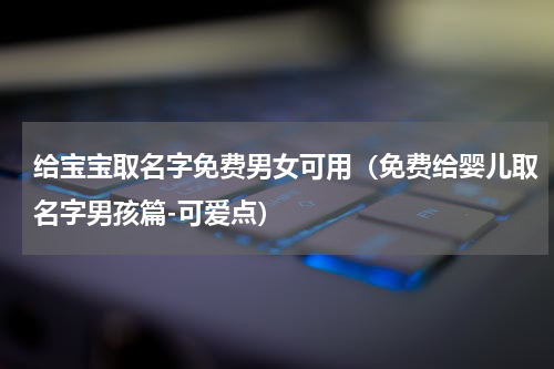 给宝宝取名字免费男女可用（免费给婴儿取名字男孩篇-可爱点）