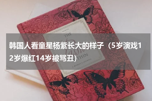 韩国人看童星杨紫长大的样子（5岁演戏12岁爆红14岁被骂丑）