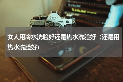 女人用冷水洗脸好还是热水洗脸好（还是用热水洗脸好）