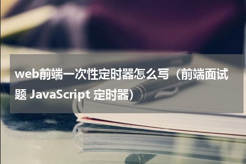 web前端一次性定时器怎么写（前端面试题 JavaScript 定时器）