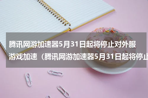腾讯网游加速器5月31日起将停止对外服游戏加速（腾讯网游加速器5月31日起将停止对外服游戏加速）