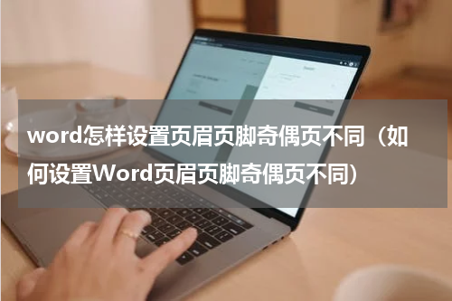 word怎样设置页眉页脚奇偶页不同（如何设置Word页眉页脚奇偶页不同）