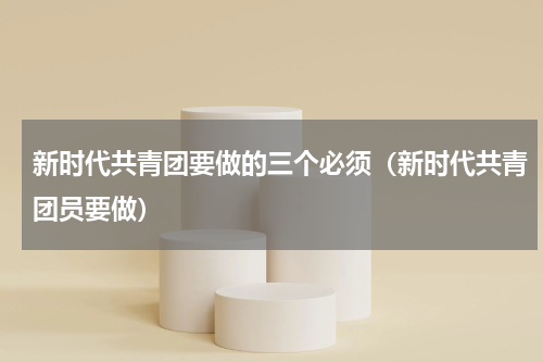 新时代共青团要做的三个必须（新时代共青团员要做）