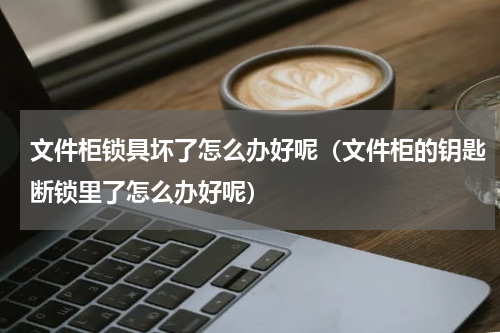 文件柜锁具坏了怎么办好呢（文件柜的钥匙断锁里了怎么办好呢）